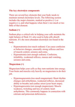 The key electrolyte components
There are several key elements that your body needs to
maintain normal electrolyte levels. The following section
includes the major elements, marked as positive (+) or
negative (-), and what happens when there’s too much or too
little of that element.
Sodium (+)
Sodium plays a critical role in helping your cells maintain the
right balance of fluid. It’s also used to help cells absorb
nutrients. It’s the most abundant electrolyte ion found in the
body.
 Hypernatremia (too much sodium): Can cause confusion
or behavior changes, unusually strong reflexes and loss
of muscle control, seizures and coma.
 Hyponatremia (not enough sodium): Confusion,
irritability, weakened reflexes, nausea and vomiting,
seizures and coma.
Magnesium (+)
Magnesium helps your cells as they turn nutrients into energy.
Your brain and muscles rely heavily on magnesium to do their
job.
 Hypermagnesemia (too much magnesium): Heart rhythm
changes and arrhythmias, weakened reflexes, decreased
ability to breathe and cardiac arrest (your heart stops).
 Hypomagnesemia (not enough magnesium): Muscle
weakness, twitching and loss of control, heart
arrhythmias. This commonly happens in connection with
calcium and potassium deficiencies.
 