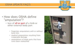 OSHA UPDATE FAQ’S
• How does OSHA define
"amputation"?
• loss of all or part of a limb or
other external body part
• fingertips amputations with or without
bone loss
• medical amputations resulting from
irreparable damage
• amputations of body parts that have
since been reattached
 
