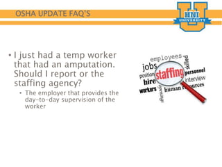 OSHA UPDATE FAQ’S
• I just had a temp worker
that had an amputation.
Should I report or the
staffing agency?
• The employer that provides the
day-to-day supervision of the
worker
 