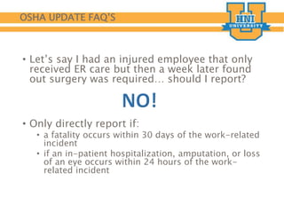OSHA UPDATE FAQ’S
• Let’s say I had an injured employee that only
received ER care but then a week later found
out surgery was required… should I report?
• Only directly report if:
• a fatality occurs within 30 days of the work-related
incident
• if an in-patient hospitalization, amputation, or loss
of an eye occurs within 24 hours of the work-
related incident
 