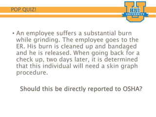 POP QUIZ!
• An employee suffers a substantial burn
while grinding. The employee goes to the
ER. His burn is cleaned up and bandaged
and he is released. When going back for a
check up, two days later, it is determined
that this individual will need a skin graph
procedure.
Should this be directly reported to OSHA?
 