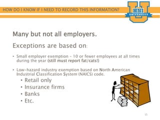 HOW DO I KNOW IF I NEED TO RECORD THIS INFORMATION?
Many but not all employers.
Exceptions are based on:
• Small employer exemption – 10 or fewer employees at all times
during the year (still must report fat/cats!)
• Low-hazard industry exemption based on North American
Industrial Classification System (NAICS) code.
• Retail only
• Insurance firms
• Banks
• Etc.
15
 