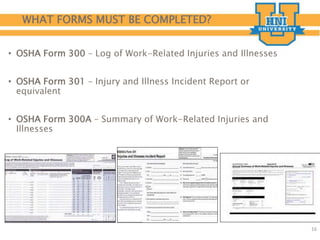 WHAT FORMS MUST BE COMPLETED?
• OSHA Form 300 – Log of Work-Related Injuries and Illnesses
• OSHA Form 301 – Injury and Illness Incident Report or
equivalent
• OSHA Form 300A – Summary of Work-Related Injuries and
Illnesses
16
 