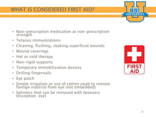 WHAT IS CONSIDERED FIRST AID?
• Non-prescription medication at non-prescription
strength
• Tetanus immunizations
• Cleaning, flushing, soaking superficial wounds
• Wound coverings
• Hot or cold therapy
• Non-rigid supports
• Temporary immobilization devices
• Drilling fingernails
• Eye patch
• Simple irrigation or use of cotton swab to remove
foreign material from eye (not embedded)
• Splinters that can be removed with tweezers
(exception: eye)
21
 