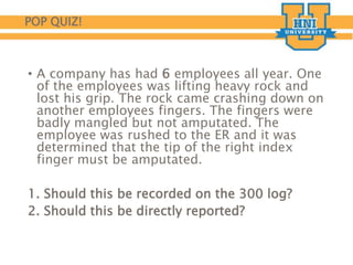 POP QUIZ!
• A company has had 6 employees all year. One
of the employees was lifting heavy rock and
lost his grip. The rock came crashing down on
another employees fingers. The fingers were
badly mangled but not amputated. The
employee was rushed to the ER and it was
determined that the tip of the right index
finger must be amputated.
1. Should this be recorded on the 300 log?
2. Should this be directly reported?
 