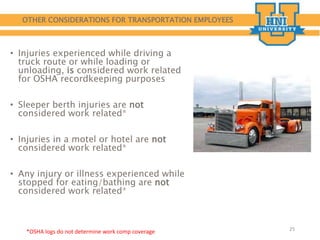 OTHER CONSIDERATIONS FOR TRANSPORTATION EMPLOYEES
• Injuries experienced while driving a
truck route or while loading or
unloading, is considered work related
for OSHA recordkeeping purposes
• Sleeper berth injuries are not
considered work related*
• Injuries in a motel or hotel are not
considered work related*
• Any injury or illness experienced while
stopped for eating/bathing are not
considered work related*
25
*OSHA logs do not determine work comp coverage
 
