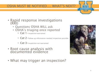 OSHA MUST BE NOTIFIED…. WHAT’S NEXT?
• Rapid response investigations
(RRI)
• Questions OSHA WILL ask
• OSHA’s triaging once reported
• Cat 1-inspection warranted
• Cat 2-follow up information needed/inspection possible
• Cat 3-inspection not warranted
• Root cause analysis with
documented evidence
• What may trigger an inspection?
8
 
