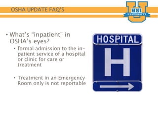 OSHA UPDATE FAQ’S
• What’s “inpatient” in
OSHA’s eyes?
• formal admission to the in-
patient service of a hospital
or clinic for care or
treatment
• Treatment in an Emergency
Room only is not reportable
 