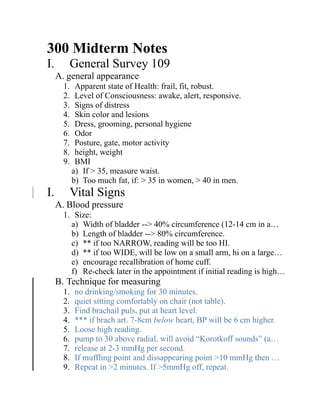 300 Midterm Notes
I.       General Survey 109
     A. general appearance
       1.    Apparent state of Health: frail, fit, robust.
       2.    Level of Consciousness: awake, alert, responsive.
       3.    Signs of distress
       4.    Skin color and lesions
       5.    Dress, grooming, personal hygiene
       6.    Odor
       7.    Posture, gate, motor activity
       8.    height, weight
       9.    BMI
            a) If > 35, measure waist.
            b) Too much fat, if: > 35 in women, > 40 in men.
I.       Vital Signs
     A. Blood pressure
       1. Size:
         a) Width of bladder --> 40% circumference (12-14 cm in a…
         b) Length of bladder --> 80% circumference.
         c) ** if too NARROW, reading will be too HI.
         d) ** if too WIDE, will be low on a small arm, hi on a large…
         e) encourage recallibration of home cuff.
         f) Re-check later in the appointment if initial reading is high…
     B. Technique for measuring
       1.   no drinking/smoking for 30 minutes.
       2.   quiet sitting comfortably on chair (not table).
       3.   Find brachail puls, put at heart level.
       4.   *** if brach art. 7-8cm below heart, BP will be 6 cm higher.
       5.   Loose high reading.
       6.   pump to 30 above radial, will avoid “Korotkoff sounds” (a…
       7.   release at 2-3 mmHg per second.
       8.   If muffling point and dissappearing point >10 mmHg then …
       9.   Repeat in >2 minutes. If >5mmHg off, repeat.
 