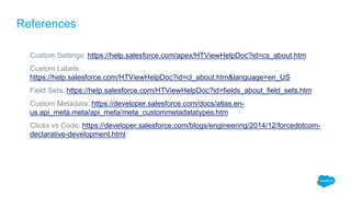 Custom Settings: https://help.salesforce.com/apex/HTViewHelpDoc?id=cs_about.htm
Custom Labels:
https://help.salesforce.com/HTViewHelpDoc?id=cl_about.htm&language=en_US
Field Sets: https://help.salesforce.com/HTViewHelpDoc?id=fields_about_field_sets.htm
Custom Metadata: https://developer.salesforce.com/docs/atlas.en-
us.api_meta.meta/api_meta/meta_custommetadatatypes.htm
Clicks vs Code: https://developer.salesforce.com/blogs/engineering/2014/12/forcedotcom-
declarative-development.html
References
 