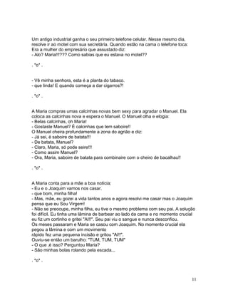 Um antigo industrial ganha o seu primeiro telefone celular. Nesse mesmo dia,
resolve ir ao motel com sua secretária. Quando estão na cama o telefone toca:
Era a mulher do empresário que assustado diz:
- Alo? Maria!!!??? Como sabias que eu estava no motel??

. *o* .


- Vê minha senhora, esta é a planta do tabaco.
- que linda! E quando começa a dar cigarros?!

. *o* .


A Maria compras umas calcinhas novas bem sexy para agradar o Manuel. Ela
coloca as calcinhas nova e espera o Manuel. O Manuel olha e elogia:
- Belas calcinhas, oh Maria!
- Gostaste Manuel? É calcinhas que tem saboire!!
O Manuel cheira profundamente a zona do agrião e diz:
- Já sei, é saboire de batata!!!
- De batata, Manuel?
- Claro, Maria, só pode seire!!!
- Como assim Manuel?
- Ora, Maria, saboire de batata para combinaire com o cheiro de bacalhau!!

. *o* .


A Maria conta para a mãe a boa notícia:
- Eu e o Joaquim vamos nos casar.
- que bom, minha filha!
- Mas, mãe, eu gozei a vida tantos anos e agora resolvi me casar mas o Joaquim
pensa que eu Sou Virgem!
- Não se preocupe, minha filha, eu tive o mesmo problema com seu pai. A solução
foi difícil. Eu tinha uma lâmina de barbear ao lado da cama e no momento crucial
eu fiz um cortinho e gritei "AI!!". Seu pai viu o sangue e nunca desconfiou.
Os meses passaram e Maria se casou com Joaquim. No momento crucial ela
pegou a lâmina e com um movimento
rápido fez uma pequena incisão e gritou "AI!!".
Ouviu-se então um barulho: "TUM, TUM, TUM"
- O que ‚é isso? Perguntou Maria?
- São minhas bolas rolando pela escada...

. *o* .



                                                                                11
 
