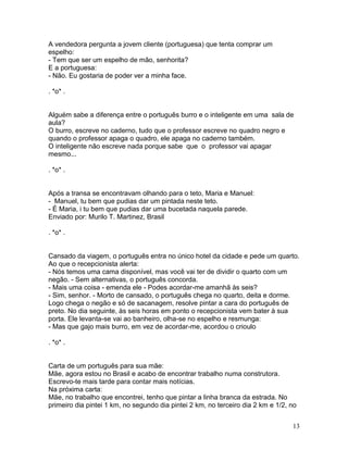 A vendedora pergunta a jovem cliente (portuguesa) que tenta comprar um
espelho:
- Tem que ser um espelho de mão, senhorita?
E a portuguesa:
- Não. Eu gostaria de poder ver a minha face.

. *o* .


Alguém sabe a diferença entre o português burro e o inteligente em uma sala de
aula?
O burro, escreve no caderno, tudo que o professor escreve no quadro negro e
quando o professor apaga o quadro, ele apaga no caderno também.
O inteligente não escreve nada porque sabe que o professor vai apagar
mesmo...

. *o* .


Após a transa se encontravam olhando para o teto, Maria e Manuel:
- Manuel, tu bem que pudias dar um pintada neste teto.
- É Maria, i tu bem que pudias dar uma bucetada naquela parede.
Enviado por: Murilo T. Martinez, Brasil

. *o* .


Cansado da viagem, o português entra no único hotel da cidade e pede um quarto.
Ao que o recepcionista alerta:
- Nós temos uma cama disponível, mas você vai ter de dividir o quarto com um
negão. - Sem alternativas, o português concorda.
- Mais uma coisa - emenda ele - Podes acordar-me amanhã às seis?
- Sim, senhor. - Morto de cansado, o português chega no quarto, deita e dorme.
Logo chega o negão e só de sacanagem, resolve pintar a cara do português de
preto. No dia seguinte, às seis horas em ponto o recepcionista vem bater à sua
porta. Ele levanta-se vai ao banheiro, olha-se no espelho e resmunga:
- Mas que gajo mais burro, em vez de acordar-me, acordou o crioulo

. *o* .


Carta de um português para sua mãe:
Mãe, agora estou no Brasil e acabo de encontrar trabalho numa construtora.
Escrevo-te mais tarde para contar mais notícias.
Na próxima carta:
Mãe, no trabalho que encontrei, tenho que pintar a linha branca da estrada. No
primeiro dia pintei 1 km, no segundo dia pintei 2 km, no terceiro dia 2 km e 1/2, no


                                                                                  13
 