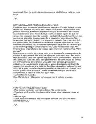 quarto dia 2,6 km. No quinto dia demiti-me porque o balde ficava cada vez mais
longe.

. *o* .


CARTA DE UMA MÃE PORTUGUESA A SEU FILHO:
Escrevo-te estas linhas para que saibas que estou viva. Escrevo devagar porque
sei que não podes ler depressa. Bem, não reconhecerás a casa quando a vires,
pois nos mudamos. Finalmente enterramos teu avô. Encontramos seu cadáver
quando estávamos a nos mudar. Estava no armário desde aquele dia que ele
venceu-nos no jogo de esconde-esconde. Hoje tua irmã Joana teve um bébé, mas
como ainda não sei se é gajo ou gaja não te posso dizer se és tio ou tia. Não
temos mais visto teu tio António, que morreu ano passado. Que posso dizer-te?
Ah! que teu primo Jacinto sempre acreditou que era mais rápido que os touros,
mas ficou provado que não. Saibas que estou preocupada com teu cão Bóbi que
agora resolveu perseguir carros estacionados. Cada vez está mais cego. Ah!
Finalmente as engarrafadoras de bebidas agora imprimem nas tampinhas: "Abrir
por aqui".
Desculpa-me por minha letra ruim e pelos erros de ortografia, mas cansei-me de
escrever e agora estou a ditar a teu pai e já sabes que é meio burro. Teu irmão
Manuel fechou o carro com o pino e esqueceu-se das chaves dentro. Teve que ir
até a casa para fazer uma cópia para poder tirar-nos do carrro. Outro dia fomos a
um centro comercial e demoramos umas três horas para sair, pois quando
estávamos na escada rolante, a luz acabou. Mando-te esta carta por teu irmão
Joaquim que amanhã vai aí a visitar-te. Bem filho, não ponho o endereço porque
não o sei, é que a última família portuguesa que cá viveu levou os números para
não ter que mudar de endereço. Olha se vês Dona Remédios, dá-lhe meus
cumprimentos, e se não a veres, não digas nada.
Tua mãe te ama muito: Eu.
Obs.: Mandar-te-ia 100 escudos portugueses mas já fechei o envelope.

. *o* .


Certa vez, um português disse ao outro:
- Pois é,esses brasileiros vivem dizendo que nós somos burros .
- É verdade, você acredita que eles empilham casa sobre casa para chegar ao
céu?
- Não me diga!
- É sim,e quando veem que não conseguem colocam uma placa na frente
dizendo:"EDIFICIL"

. *o* .




                                                                                 14
 