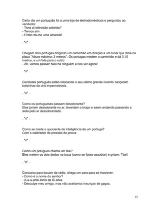 Certo dia um português foi a uma loja de eletrodomésticos e perguntou ao
vendedor.
- Tens aí televisão colorida?
- Temos sim
- Então dá-me uma amarela!

. *o* .


Chegam dois portugas dirigindo um caminhão em direção a um túnel que dizia na
placa "Altura máxima: 3 metros". Os portugas medem o caminhão e dá 3,10
metros, e um fala para o outro:
- Ah, vamos passar! Não há ninguém a nos ver agora!

. *o* .


Cientistas português estão retocando o seu último grande invento: lançaram
bolsinhas de chá impermeáveis.

. *o* .


Como os portugueses passam desodorante?
Eles jorram desodorante no ar, levantam o braço e saem andando passando a
axila pelo ar desodorantado.

. *o* .


Como se mede o quociente de inteligência de um portuga?
Com o calibrador de pressão de pneus

. *o* .


Como um potuguês chama um táxi?
Eles metem os dois dedos na boca (como se fosse assobiar) e gritam: Táxi!

. *o* .


Concurso para locutor de rádio, chega um cara para se inscrever:
- Como é o nome do senhor?
- A-a-a-anto-tonio da Si-silva.
- Desculpe meu amigo, mas não aceitamos inscriçao de gagos.



                                                                             15
 