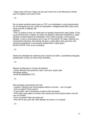 - Gago coisa nenhuma. Gago era meu pai e burro era o seu Manuel do cartório
que me registrou com esse nome!

. *o* .


De um grave acidente aereo entre um 737 e um helicoptero o unico sobrevivente
foi um portugues que era o piloto do helicoptero. Indagado pelo DAC sobre como
havia ocorrido a tragedia, ele
explicou:
- Pois, eu estava a levar um casal para um passeio panoramico pela cidade. Como
eu ja conhecia bem o trajeto, as vezes me distraia a olhar pelo espelhinho o casal
sentado na parte trazeira do helicoptero. Para minha surpresa, numa dessas
olhadas, vi que a moca estava com a mao no "intrumento" do rapaz, fazendo uns
movimentos estranhos. De repente ela abriu a calca dele e tirou para fora. Ela
continuava passando a mao quando subitamente o rapaz gritou:
OLHA O JATO! Pois, ai eu me abaixei

. *o* .


Diante da solicitação de cobertura para a Guerra do Golfo, o presidente português,
rapidamente, enviou um navio cheio de telhas...

. *o* .


Ditaram ao Manuel um número de telefone:
- Anota, Manuel: três quarenta e seis, nove zero, quatro sete.
Português anotou:
-46 46 46 000000000 7777.

. *o* .


Dois portugas conversando num bar:
- Joaquim, descobri que minha esposa estava a me trair... com um galo!
- Com um galo?! Como assim?
- É que ontem, abri o travesseiro e estava cheio de penas
- Pois! Agora que estás a me dizer isso, penso que minha espora está a me trair
com um cavalo!
- Com um cavalo? Mas não pode ser!
- Pois sim! É que outro dia, olhei debaixo da cama e vi um jóquei

. *o* .




                                                                                  16
 