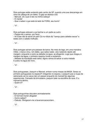 Dois portugas estão andando pelo centro de SP, quando uma ave descarrega em
cima da cabeça de um deles. O gajo se abaixa e diz:
- Manuel, vê o que é isto na minha cabeça!
- É merda!
- Que o saber o que está do lado de FORA, seu burro!

. *o* .


Dois portugas estavam a se banhar e um pede ao outro:
- Passa-me o xampu, por favor
- Ih! Esse não te serve oh pah! Cá no rótulo diz "xampu para cabelos secos" e
estás com o cabelo molhado.

. *o* .


Dois portugas saíram pra passear de barco. No meio do lago, em uma manobra
infeliz, o barco virou. Um deles, que sabia nadar, veio nadando rápido até
margem, enquanto o outro se debatia na água, se afogando. Logo que chegou à
mergem da lagoa, o primeiro respirou fundo e exclamou:
- Metade da tripulação está salva. Agora vamos lá salvar a outra metade
E pulou na água de novo.

. *o* .


Dois portugueses, Joaquim e Manoel, entram numa missao da NASA. Serao os
primeiro portugueses no espaco!!! chegando no espaca, o joaquim poe a roupa de
astronauta vai no vacuo dar um passei enquanto do manoel faz algumas
experiencias. Cansado da brincadeira, joaquim bate na escotilha da nave. E o
manoel la dentro:
- Quem é?

. *o* .


Dois portuguinhas discutem animadamente:
- É horrível morrer afogado!
- Como sabes?
- Calculo. Obrigaram-me a lavarramcaracontem.

. *o* .




                                                                                17
 