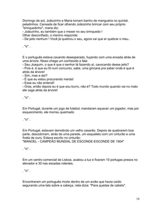 Domingo de sol, Joãozinho e Maria tomam banho de mangueira no quintal,
peladinhos. Cansada de ficar olhando Joãozinho brincar com seu próprio
"brinquedinho", maria diz:
- Joãozinho, eu também que o mexer no seu brinquedo !
Olhar desconfiado, o menino responde:
- De jeito nenhum ! Você já quebrou o seu, agora vai que er quebrar o meu..

. *o* .


E o português estava cavando desesperado, fuçando com uma enxada atrás de
uma árvore. Nisso chega um conhecido e fala:
- Seu Joaquim, o que é que o senhor tá fazendo aí, cavocando desse jeito?
- Pois é, é que eu tô num concurso, sabe, uma gincana pra saber onde é que é
atrás da árvore!
- Sim, mas e daí?
- É que eu estou procurando merda!
- Essa eu não entendi!
- Oras, então depois eu é que sou burro, não é? Todo mundo quando vai no mato
ele caga atrás da árvore!

. *o* .


Em Portugal, durante um jogo de futebol, mandaram aquecer um jogador, mas por
esquecimento, ele morreu queimado

. *o* .


Em Portugal, estavam demolindo um velho casarão. Depois de quebrarem boa
parte, descobriram, atrás de uma parede, um esqueleto com um cinturão e uma
fivela de ouro. Estava escrito no cinturão:
"MANOEL - CAMPEÃO MUNDIAL DE ESCONDE-ESCONDE DE 1904"

. *o* .


Em um centro comercial de Lisboa, acabou a luz e ficaram 10 portugas presos no
elevador e 30 nas escadas rolantes.

. *o* .


Encontraram um português morto dentro de um avião que havia caído
segurando uma lata sobre a cabeça, nela dizia: "Para quedas de cabelo".



                                                                              18
 