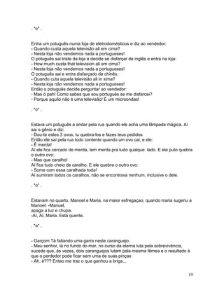 . *o* .


Entra um potuguês numa loja de eletrodomésticos e diz ao vendedor:
- Quando custa aquela televisão ali em cima?
- Nesta loja não vendemos nada a portugueses!
O potuguês sai triste da loja e decide se disfarçar de inglês e entra na loja:
- How much custa that television ali em cima?
- Nesta loja não vendemos nada a portugueses!
O potuguês sai e entra disfarçado de chinês:
- Quando cuta aquela televisão ali in xima?
- Nesta loja não vendemos nada a portugueses!
Então o potuguês decide perguntar ao vendedor:
- Mas ó pah! Como sabes que sou português se me disfarcei?
- Porque aquilo não é uma televisão! É um microondas!

. *o* .


Estava um potuguês a andar pela rua quando ele acha uma lâmpada mágica. Aí
sai o gênio e diz:
- Dou-te estes 3 ovos, tu quebra-los e fazes teus pedidos
Então ele sai pela rua todo contente quando um ovo cai, e ele:
- Ê merda!
Aí ele fica cercado de merda, tem merda pra tudo qualque lado. E ele puto quebra
o outro ovo:
- Mas que caralho!
Aí fica tudo cheio de caralho. E ele quebra o outro ovo:
- Some com essa caralhada toda!
Aí sumiram todos os caralhos, não se encontrava nenhum, inclusive o dele.

. *o* .


Estavam no quarto, Manoel e Maria, na maior esfregaçao, quando maria sugeriu a
Manoel: -Manuel,
apaga a luz e chupa.
-AI, AI, Maria. Está quente.

. *o* .


- Garçom Tá faltando uma garra neste caranguejo.
- Meu senhor, lá no fundo do mar, no curso da eterna luta pela sobrevivência,
sucede que, ás vezes, dois caranguejos lutam pela mesma fêmea e o resultado é
que o perdedor pode ficar sem uma de suas pinças
- Ah, é??? Entao me traz o que ganhou a briga...


                                                                                 19
 