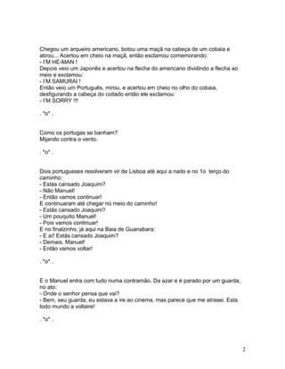 Chegou um arqueiro americano, botou uma maçã na cabeça de um cobaia e
atirou... Acertou em cheio na maçã, então exclamou comemorando:
- I’M HE-MAN !
Depois veio um Japonês e acertou na flecha do americano dividindo a flecha ao
meio e exclamou:
- I’M SAMURAI !
Então veio um Português, mirou, e acertou em cheio no olho do cobaia,
desfigurando a cabeça do coitado então ele exclamou:
- I’M SORRY !!!

. *o* .


Como os portugas se banham?
Mijando contra o vento.

. *o* .


Dois portugueses resolveram vir de Lisboa até aqui a nado e no 1o terço do
caminho:
- Estás cansado Joaquim?
- Não Manuel!
- Então vamos continuar!
E continuaram até chegar no meio do caminho!
- Estás cansado Joaquim?
- Um pouquito Manuel!
- Pois vamos continuar!
E no finalzinho, já aqui na Baia de Guanabara:
- E aí! Estás cansado Joaquim?
- Demais, Manuel!
- Então vamos voltar!

. *o* .


E o Manuel entra com tudo numa contramão. Da azar e é parado por um guarda,
no ato:
- Onde o senhor pensa que vai?
- Bem, seu guarda, eu estava a ire ao cinema, mas parece que me atrasei. Esta
todo mundo a voltaire!

. *o* .




                                                                                2
 