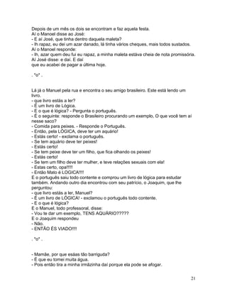 Depois de um mês os dois se encontram e faz aquela festa.
Aí o Manoel disse ao José:
- E aí José, que tinha dentro daquela maleta?
- Ih rapaz, eu dei um azar danado, lá tinha vários cheques, mais todos sustados.
Aí o Manoel responde:
- Ih, azar quem deu fui eu rapaz, a minha maleta estáva cheia de nota promissória.
Aí José disse: e daí. E daí
que eu acabei de pagar a última hoje.

. *o* .


Lá já o Manuel pela rua e encontra o seu amigo brasileiro. Este está lendo um
livro.
- que livro estás a ler?
- É um livro de Lógica.
- E o que é lógica? - Pergunta o português.
- É o seguinte: responde o Brasileiro procurando um exemplo, O que você tem aí
nesse saco?
- Comida para peixes. - Responde o Português.
- Então, pela LÓGICA, deve ter um aquário!
- Estás certo! - exclama o português.
- Se tem aquário deve ter peixes!
- Estás certo!
- Se tem peixe deve ter um filho, que fica olhando os peixes!
- Estás certo!
- Se tem um filho deve ter mulher, e teve relações sexuais com ela!
- Estas certo, opa!!!!!
- Então Mato é LOGICA!!!!
E o português saiu todo contente e comprou um livro de lógica para estudar
também. Andando outro dia encontrou com seu patrício, o Joaquim, que lhe
perguntou:
- que livro estás a ler, Manuel?
- É um livro de LÓGICA! - exclamou o português todo contente.
- E o que é lógica?
E o Manuel, todo professoral, disse:
- Vou te dar um exemplo, TENS AQUÁRIO?????
E o Joaquim respondeu
- Não.
- ENTÃO ÉS VIADO!!!!

. *o* .


- Mamãe, por que esáas tão barriguda?
- É que eu tomei muita água.
- Pois então tira a minha irmãzinha daí porque ela pode se afogar.


                                                                               21
 