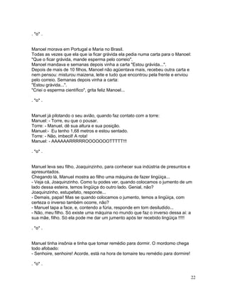 . *o* .


Manoel morava em Portugal e Maria no Brasil.
Todas as vezes que ela que ia ficar grávida ela pedia numa carta para o Manoel:
"Que o ficar grávida, mande esperma pelo correio".
Manoel mandava e semanas depois vinha a carta "Estou grávida...".
Depois de mais de 10 filhos, Manoel não agüentava mais, recebeu outra carta e
nem pensou: misturou maizena, leite e tudo que encontrou pela frente e enviou
pelo correio. Semanas depois vinha a carta:
"Estou grávida...".
"Criei o esperma científico", grita feliz Manoel...

. *o* .


Manuel já pilotando o seu avião, quando faz contato com a torre:
Manuel: - Torre, eu que o pousar.
Torre: - Manuel, dê sua altura e sua posição.
Manuel:- Eu tenho 1,68 metros e estou sentado.
Torre: - Não, imbecil! A rota!
Manuel: - AAAAAARRRRROOOOOOOTTTTT!!!

. *o* .


Manuel leva seu filho, Joaquinzinho, para conhecer sua indústria de presuntos e
apresuntados.
Chegando lá, Manuel mostra ao filho uma máquina de fazer lingüiça...
- Veja cá, Joaquinzinho. Como tu podes ver, quando colocamos o jumento de um
lado dessa esteira, temos lingüiça do outro lado. Genial, não?
Joaquinzinho, estupefato, responde...
- Demais, papai! Mas se quando colocamos o jumento, temos a lingüiça, com
certeza o inverso também ocorre, não?
- Manuel tapa a face, e, contendo a fúria, responde em tom desiludido...
- Não, meu filho. Só existe uma máquina no mundo que faz o inverso dessa ai: a
sua mãe, filho. Só ela pode me dar um jumento após ter recebido lingüiça !!!!!

. *o* .


Manuel tinha insônia e tinha que tomar remédio para dormir. O mordomo chega
todo afobado:
- Senhoire, senhoire! Acorde, está na hora de tomaire teu remédio para dormire!

. *o* .


                                                                                  22
 