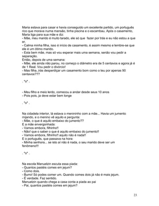 Maria estava para casar e havia conseguido um excelente partido, um português
rico que morava numa mansão, tinha piscina e o escambau. Após o casamento,
Maria liga para sua mãe e diz:
- Mãe, meu marido é muito tarado, ele só que fazer por trás e eu não estou a que
er.
- Calma minha filha, isso é início de casamento, é assim mesmo e lembre-se que
ele é um ótimo marido.
- Esta bem mãe, mas só vou esperar mais uma semana, senão vou pedir a
separação.
Então, depois de uma semana:
- Mãe, ele ainda não parou, no começo o diâmetro era de 5 centavos e agora já é
de 1 Real. Vou pedir o divórcio!
- Mas filha..irás desperdiçar um casamento bom como o teu por apenas 90
centavos???

. *o* .


- Meu filho e meio lerdo, comecou a andar desde seus 10 anos
- Pois pois, ja deve estar bem longe

. *o* .


Na cidadela interior, lá estava o menininho com a mãe... Havia um jumento
mijando, e o menino vê aquilo e pergunta:
- Mãe, o que é aquilo embaixo do jumento??
E a mãe envergonhada:
- Vamos embora, filhinho!!
- Não! que o saber o que é aquilo embaixo do jumento!!
- Vamos embora, filhinho!! aquilo não é nada!!
E o português, que passava na hora:
- Minha senhora... se isto aí não é nada, o seu marido deve ser um
fenômeno!!!

. *o* .


Na escola Manuelzin escuta essa piada:
- Quantos pastéis comes em jejum?
- Como dois.
- Burro! Só podes comer um. Quando comes dois já não é mais jejum.
- É verdade. Faz sentido.
Manuelzin quando chega a casa conta a piada ao pai
- Pai, quantos pastéis comes em jejum?


                                                                              23
 