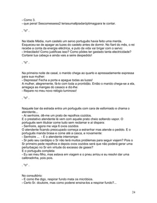 - Como 3.
- que pena! Sescomessess2 teriasumallpiadaróptimagpara te contar.

. *o* .


Na Idade Média, num castelo um servo português havia feito uma merda.
Esqueceu-se de apagar as luzes do castelo antes de dormir. No fianl do mês, o rei
recebe a conta da energia eléctrica, e puto da vida vai brigar com o servo:
- Imbecilado! Como justificas isso? Como pôdes ter gastado tanta electricidade?
Cortarei tua cabeça e ainda vais a seire despedido!

. *o* .


Na primeira noite de casal, o marido chega ao quarto e apressadamente expressa
para sua mulher:
- Depressa! Fecha a porta e apague todas as luzes!
A mulher, alegremente, fá-lo com toda a prontidão. Então o marido chega-se a ela,
arregaça as mangas do casaco e diz-lhe:
- Repare no meu novo relógio luminoso!

. *o* .


Naquele bar da estrada entra um português com cara de esfomiado e chama o
atendente...
- Ai senhoire, dê-me um prato de repolhos cozidos.
E o prestativo atendente lá vem com aquele prato cheio soltando vapor. O
português sem titubiar come tudo sem reclamar e aí dispara:
- Senhoire, agora me veja 6 ovos cozidos
O atendente ficando preocupado começa a estranhar mas atende o pedido. E o
português manda brasa e come até a casca, e novamente:
- Senhoire ... - E o atendente interrompe:
- Sr pelo seu cardápio o Sr não terá muitos problemas para seguir viajem? Pois o
Sr primeiro pede repolhos e depois ovos cozidos será que não poderá gerar uma
perturbaçao no Sr em virtude do excesso de gases?
E o português completa:
- Eu sei meu filho, mas estava em viagem e o pneu arriou e eu resolvi dar uma
calibradinha, pois pois.

. *o* .


No consultório:
- E como lhe digo, respirar fundo mata os micróbios.
- Certo Sr. doutoire, mas como poderei ensina-los a respirar fundo?...


                                                                               24
 