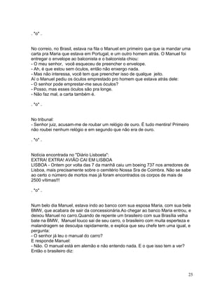. *o* .


No correio, no Brasil, estava na fila o Manuel em primeiro que que ia mandar uma
carta pra Maria que estava em Portugal, e um outro homem atrás. O Manuel foi
entregar o envelope ao balconista e o balconista chiou:
- O meu senhor, você esqueceu de preencher o envelope.
- Ah, é que estou sem óculos, então não enxergo nada.
- Mas não interessa, você tem que preencher isso de qualque jeito.
Aí o Manuel pediu os óculos emprestado pro homem que estava atrás dele:
- O senhor pode emprestar-me seus óculos?
- Posso, mas esses óculos são pra longe.
- Não faz mal, a carta também é.

. *o* .


No tribunal:
- Senhor juiz, acusam-me de roubar um relógio de ouro. É tudo mentira! Primeiro
não roubei nenhum relógio e em segundo que não era de ouro.

. *o* .


Notícia encontrada no "Diário Lisboeta":
EXTRA! EXTRA! AVIÃO CAI EM LISBOA
LISBOA - Ontem por volta das 7 da manhã caiu um boeing 737 nos arredores de
Lisboa, mais precisamente sobre o cemitério Nossa Sra de Coimbra. Não se sabe
ao certo o número de mortos mas já foram encontrados os corpos de mais de
2500 vítimas!!!

. *o* .


Num belo dia Manuel, estava indo ao banco com sua esposa Maria, com sua bela
BMW, que acabara de sair da concessionária.Ao chegar ao banco Maria entrou, e
deixou Manuel no carro.Quando de repente um brasileiro com sua Brasília velha
bate na BMW, Manuel louco sai de seu carro, o brasileiro com muita esperteza e
malandragem se desculpa rapidamente, e explica que seu chefe tem uma igual, e
pergunta:
- O senhor já leu o manual do carro?
E responde Manuel:
- Não. O manual está em alemão e não entendo nada. E o que isso tem a ver?
Então o brasileiro diz:




                                                                               25
 
