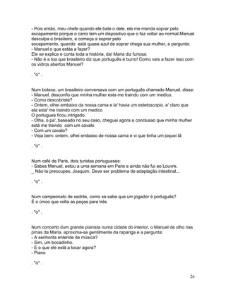 - Pois então, meu chefe quando ele bate o dele, ele me manda soprar pelo
escapamento porque o carro tem um dispositivo que o faz voltar ao normal.Manuel
desculpa o brasileiro, e começa a soprar pelo
escapamento, quando está quase azul de soprar chega sua mulher, e pergunta:
- Manuel o que estás a fazer?
Ele se explica e conta toda a história, daí Maria diz furiosa:
- Não é a toa que brasileiro diz que português é burro! Como vais a fazer isso com
os vidros abertos Manuel?

. *o* .


Num boteco, um brasileiro conversava com um português chamado Manuel. disse:
- Manuel, desconfio que minha mulher esta me traindo com um medico.
- Como descobriste?
- Ontem, olhei embaixo da nossa cama e la' havia um estetoscopio. e' claro que
ela esta' me traindo com um medico
O portugues ficou intrigado.
- Olha, o pa', baseado no seu caso, cheguei agora a conclusao que minha mulher
está me traindo com um cavalo
- Com um cavalo?
- Veja bem: ontem, olhei embaixo de nossa cama e vi que tinha um joquei lá

. *o* .


Num café de Paris, dois turistas portugueses:
- Sabes Manuel, estou a uma semana em Paris e ainda não fui ao Louvre.
_ Não te preocupes, Joaquim. Deve ser problema de adaptação intestinal...

. *o* .


Num campeonato de xadrês, como se sabe que um jogador é português?
É o único que volta as peças para trás

. *o* .


Num concerto dum grande pianista numa cidade do interior, o Manuel de olho nas
prnas da Maria, aproxima-se gentilmente da rapariga e a pergunta:
- A senhorita entende de música?
- Sim, um bocadinho.
- E o que ele está a tocar agora?
- Piano

. *o* .


                                                                               26
 