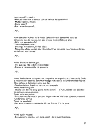 Num consultório médico:
- Manuel, como tem te sentido com os banhos de água doce?
- Muito pegajoso, doutor?
- Como assim?
- Por causa do açúcar?...

. *o* .


Num festival do humor, era a vez do ventríloquo que conta uma piada de
português, mas de repente, um gajo levanta muito irritadiço e grita:
- Olha que sou português!
O ventríloquo responde:
- Desculpa meu senhor, eu não sabia
- Não estou a falar contigo, seu intrometido! Falo com esse menininho que tens aí
sentado em tuas pernas!

. *o* .


Numa área rural de Portugal...
- Por que aqui não se bebe leite gelado?
- Porque a vaca não cabe na geladeira.

. *o* .


Numa ilha havia um português, um uruguaio e um argentino (é o Mercosul!). Então
o potuguês que estava a caminhar tropeça numa coisa, era uma lâmpada mágica.
Ele a esfrega e dali sai um gênio que diz:
- Tendes direito a 3 pedidos, só que um para cada.
Então pede o uruguaio:
- Quiero salir de esta isla y quiero mucho diñero! - e PLIM, realiza-se o pedido e
ele cai num mar de dinheiro.
Agora pede o argentino:
- Yo quiero mucha cerveza y mucha mujer!- e PLIM, realiza-se o pedido, e ele cai
num tonel de cerveja
Agora vai o portuga:
- Oh Jesus, cá estou a me sentire tão só! Traz os dois de volta!

. *o* .


Numa loja de roupas:
- Seu Joaquim, o senhor tem meia-calça? - diz a jovem brasileira.


                                                                                27
 
