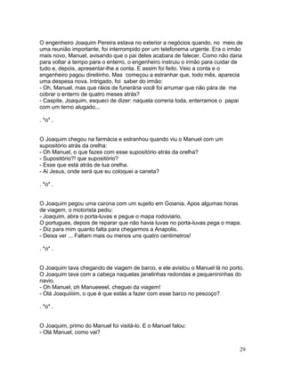 O engenheiro Joaquim Pereira estava no exterior a negócios quando, no meio de
uma reunião importante, foi interrompido por um telefonema urgente. Era o irmão
mais novo, Manuel, avisando que o pai deles acabara de falecer. Como não daria
para voltar a tempo para o enterro, o engenheiro instruiu o irmão para cuidar de
tudo e, depois, apresentar-lhe a conta. E assim foi feito. Veio a conta e o
engenheiro pagou direitinho. Mas começou a estranhar que, todo mês, aparecia
uma despesa nova. Intrigado, foi saber do irmão:
- Oh, Manuel, mas que ráios de funerária você foi arrumar que não pára de me
cobrar o enterro de quatro meses atrás?
- Caspite, Joaquim, esqueci de dizer: naquela correria toda, enterramos o papai
com um terno alugado...

. *o* .


O Joaquim chegou na farmácia e estranhou quando viu o Manuel com um
supositório atrás da orelha:
- Oh Manuel, o que fazes com esse supositório atrás da orelha?
- Supositório?! que supositório?
- Esse que está atrás de tua orelha.
- Ai Jesus, onde será que eu coloquei a caneta?

. *o* .


O Joaquim pegou uma carona com um sujeito em Goiania. Apos algumas horas
de viagem, o motorista pediu:
- Joaquim, abra o porta-luvas e pegue o mapa rodoviario.
O portugues, depois de reparar que não havia luvas no porta-luvas pega o mapa.
- Diz para mim quanto falta para chegarmos a Anapolis.
- Deixa ver ... Faltam mais ou menos uns quatro centimetros!

. *o* .


O Joaquim tava chegando de viagem de barco, e ele avistou o Manuel lá no porto.
O Joaquim tava com a cabeça naquelas janelinhas redondas e pequenininhas do
navio.
- Oh Manuel, oh Manueeeel, cheguei da viagem!
- Olá Joaquiiiiim, o que é que estás a fazer com esse barco no pescoço?

. *o* .


O Joaquim, primo do Manuel foi visitá-lo. E o Manuel falou:
- Olá Manuel, como vai?


                                                                              29
 