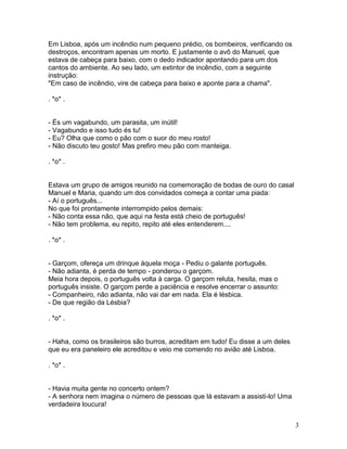 Em Lisboa, após um incêndio num pequeno prédio, os bombeiros, verificando os
destroços, encontram apenas um morto. E justamente o avô do Manuel, que
estava de cabeça para baixo, com o dedo indicador apontando para um dos
cantos do ambiente. Ao seu lado, um extintor de incêndio, com a seguinte
instrução:
"Em caso de incêndio, vire de cabeça para baixo e aponte para a chama".

. *o* .


- És um vagabundo, um parasita, um inútil!
- Vagabundo e isso tudo és tu!
- Eu? Olha que como o pão com o suor do meu rosto!
- Não discuto teu gosto! Mas prefiro meu pão com manteiga.

. *o* .


Estava um grupo de amigos reunido na comemoração de bodas de ouro do casal
Manuel e Maria, quando um dos convidados começa a contar uma piada:
- Aí o português...
No que foi prontamente interrompido pelos demais:
- Não conta essa não, que aqui na festa está cheio de português!
- Não tem problema, eu repito, repito até eles entenderem....

. *o* .


- Garçom, ofereça um drinque àquela moça - Pediu o galante português.
- Não adianta, é perda de tempo - ponderou o garçom.
Meia hora depois, o português volta à carga. O garçom reluta, hesita, mas o
português insiste. O garçom perde a paciência e resolve encerrar o assunto:
- Companheiro, não adianta, não vai dar em nada. Ela é lésbica.
- De que região da Lésbia?

. *o* .


- Haha, como os brasileiros são burros, acreditam em tudo! Eu disse a um deles
que eu era paneleiro ele acreditou e veio me comendo no avião até Lisboa.

. *o* .


- Havia muita gente no concerto ontem?
- A senhora nem imagina o número de pessoas que lá estavam a assisti-lo! Uma
verdadeira loucura!


                                                                                 3
 