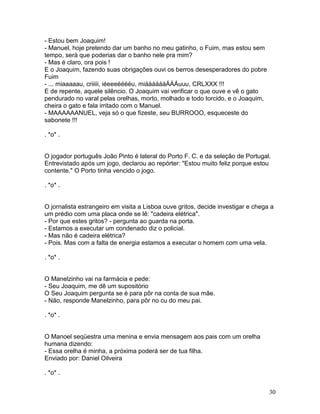 - Estou bem Joaquim!
- Manuel, hoje pretendo dar um banho no meu gatinho, o Fuim, mas estou sem
tempo, será que poderias dar o banho nele pra mim?
- Mas é claro, ora pois !
E o Joaquim, fazendo suas obrigações ouvi os berros desesperadores do pobre
Fuim
- ... miaaaaau, criiiii, iéeeeééééu, miááááááÁÁÁuuu, CRLXXX !!!
E de repente, aquele silêncio. O Joaquim vai verificar o que ouve e vê o gato
pendurado no varal pelas orelhas, morto, molhado e todo torcido, e o Joaquim,
cheira o gato e fala irritado com o Manuel.
- MAAAAAANUEL, veja só o que fizeste, seu BURROOO, esqueceste do
sabonete !!!

. *o* .


O jogador português João Pinto é lateral do Porto F. C. e da seleção de Portugal.
Entrevistado após um jogo, declarou ao repórter: "Estou muito feliz porque estou
contente." O Porto tinha vencido o jogo.

. *o* .


O jornalista estrangeiro em visita a Lisboa ouve gritos, decide investigar e chega a
um prédio com uma placa onde se lê: "cadeira elétrica".
- Por que estes gritos? - pergunta ao guarda na porta.
- Estamos a executar um condenado diz o policial.
- Mas não é cadeira elétrica?
- Pois. Mas com a falta de energia estamos a executar o homem com uma vela.

. *o* .


O Manelzinho vai na farmácia e pede:
- Seu Joaquim, me dê um supositório
O Seu Joaquim pergunta se é para pôr na conta de sua mãe.
- Não, responde Manelzinho, para pôr no cu do meu pai.

. *o* .


O Manoel seqüestra uma menina e envia mensagem aos pais com um orelha
humana dizendo:
- Essa orelha é minha, a próxima poderá ser de tua filha.
Enviado por: Daniel Oilveira

. *o* .


                                                                                  30
 