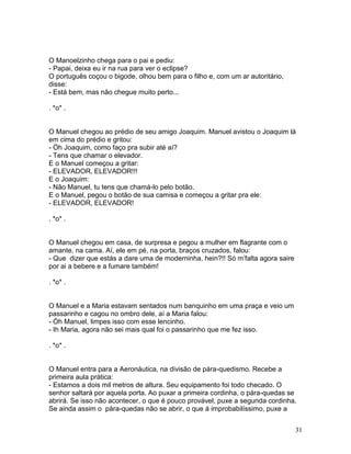 O Manoelzinho chega para o pai e pediu:
- Papai, deixa eu ir na rua para ver o eclipse?
O português coçou o bigode, olhou bem para o filho e, com um ar autoritário,
disse:
- Está bem, mas não chegue muito perto...

. *o* .


O Manuel chegou ao prédio de seu amigo Joaquim. Manuel avistou o Joaquim lá
em cima do prédio e gritou:
- Óh Joaquim, como faço pra subir até aí?
- Tens que chamar o elevador.
E o Manuel começou a gritar:
- ELEVADOR, ELEVADOR!!!
E o Joaquim:
- Não Manuel, tu tens que chamá-lo pelo botão.
E o Manuel, pegou o botão de sua camisa e começou a gritar pra ele:
- ELEVADOR, ELEVADOR!

. *o* .


O Manuel chegou em casa, de surpresa e pegou a mulher em flagrante com o
amante, na cama. Aí, ele em pé, na porta, braços cruzados, falou:
- Que dizer que estás a dare uma de moderninha, hein?!! Só m’falta agora saire
por ai a bebere e a fumare também!

. *o* .


O Manuel e a Maria estavam sentados num banquinho em uma praça e veio um
passarinho e cagou no ombro dele, aí a Maria falou:
- Óh Manuel, limpes isso com esse lencinho.
- Ih Maria, agora não sei mais qual foi o passarinho que me fez isso.

. *o* .


O Manuel entra para a Aeronáutica, na divisão de pára-quedismo. Recebe a
primeira aula prática:
- Estamos a dois mil metros de altura. Seu equipamento foi todo checado. O
senhor saltará por aquela porta. Ao puxar a primeira cordinha, o pára-quedas se
abrirá. Se isso não acontecer, o que é pouco provável, puxe a segunda cordinha.
Se ainda assim o pára-quedas não se abrir, o que á improbabilíssimo, puxe a


                                                                                 31
 