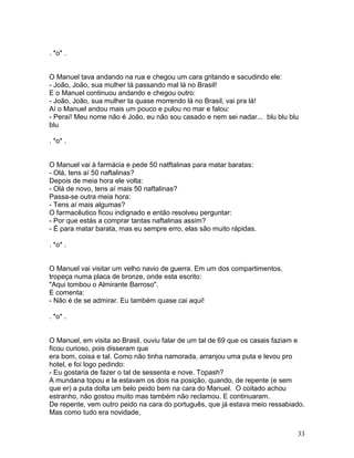 . *o* .


O Manuel tava andando na rua e chegou um cara gritando e sacudindo ele:
- João, João, sua mulher tá passando mal lá no Brasil!
E o Manuel continuou andando e chegou outro:
- João, João, sua mulher ta quase morrendo lá no Brasil, vai pra lá!
Aí o Manuel andou mais um pouco e pulou no mar e falou:
- Peraí! Meu nome não é João, eu não sou casado e nem sei nadar... blu blu blu
blu

. *o* .


O Manuel vai à farmácia e pede 50 natftalinas para matar baratas:
- Olá, tens aí 50 naftalinas?
Depois de meia hora ele volta:
- Olá de novo, tens aí mais 50 naftalinas?
Passa-se outra meia hora:
- Tens aí mais algumas?
O farmacêutico ficou indignado e então resolveu perguntar:
- Por que estás a comprar tantas naftalinas assim?
- É para matar barata, mas eu sempre erro, elas são muito rápidas.

. *o* .


O Manuel vai visitar um velho navio de guerra. Em um dos compartimentos,
tropeça numa placa de bronze, onde esta escrito:
"Aqui tombou o Almirante Barroso".
E comenta:
- Não é de se admirar. Eu também quase cai aqui!

. *o* .


O Manuel, em visita ao Brasil, ouviu falar de um tal de 69 que os casais faziam e
ficou curioso, pois disseram que
era bom, coisa e tal. Como não tinha namorada, arranjou uma puta e levou pro
hotel, e foi logo pedindo:
- Eu gostaria de fazer o tal de sessenta e nove. Topash?
A mundana topou e la estavam os dois na posição, quando, de repente (e sem
que er) a puta dolta um belo peido bem na cara do Manuel. O coitado achou
estranho, não gostou muito mas também não reclamou. E continuaram.
De repente, vem outro peido na cara do português, que já estava meio ressabiado.
Mas como tudo era novidade,


                                                                              33
 