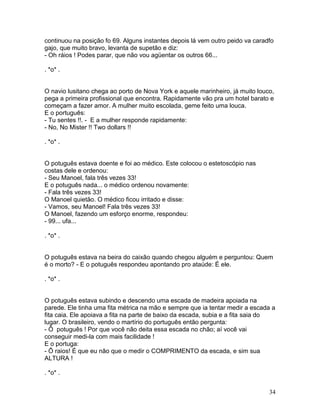 continuou na posição fo 69. Alguns instantes depois lá vem outro peido va caradfo
gajo, que muito bravo, levanta de supetão e diz:
- Oh ráios ! Podes parar, que não vou agüentar os outros 66...

. *o* .


O navio lusitano chega ao porto de Nova York e aquele marinheiro, já muito louco,
pega a primeira profissional que encontra. Rapidamente vão pra um hotel barato e
começam a fazer amor. A mulher muito escolada, geme feito uma louca.
E o português:
- Tu sentes !!. - E a mulher responde rapidamente:
- No, No Mister !! Two dollars !!

. *o* .


O potuguês estava doente e foi ao médico. Este colocou o estetoscópio nas
costas dele e ordenou:
- Seu Manoel, fala três vezes 33!
E o potuguês nada... o médico ordenou novamente:
- Fala três vezes 33!
O Manoel quietão. O médico ficou irritado e disse:
- Vamos, seu Manoel! Fala três vezes 33!
O Manoel, fazendo um esforço enorme, respondeu:
- 99... ufa...

. *o* .


O potuguês estava na beira do caixão quando chegou alguém e perguntou: Quem
é o morto? - E o potuguês respondeu apontando pro ataúde: É ele.

. *o* .


O potuguês estava subindo e descendo uma escada de madeira apoiada na
parede. Ele tinha uma fita métrica na mão e sempre que ia tentar medir a escada a
fita caia. Ele apoiava a fita na parte de baixo da escada, subia e a fita saia do
lugar. O brasileiro, vendo o martírio do português então pergunta:
- Ô potuguês ! Por que você não deita essa escada no chão; aí você vai
conseguir medi-la com mais facilidade !
E o portuga:
- Ô raios! É que eu não que o medir o COMPRIMENTO da escada, e sim sua
ALTURA !

. *o* .


                                                                               34
 