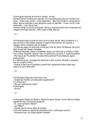 O português acabara de morrer e chegou no céu.
Quando estava na fila para o paraíso, um anjo perguntou para um homem com
terno: - Qual o seu nome? - e ele respondeu: - Meu nome é Bond, James Bond. -
Após alguns instantes o anjo perguntou para um japonês: - O seu nome? e ele
respondeu: - Lee, Bruce Lee.
Quando chegou a vez do português, ele ficou impressionado com a resposta dos
colegas e foi logo dizendo: - Meu nome é Well, Manuel.

. *o* .


O Portugues bateu a porta do carro com a chave dentro. Maior problema, e o
pior era que o vidro estava erguido. E agora? Manuel ficou ali coçando a
cabeça, nisso a Joaquina dá um palpite:
- O Manuel, pega um araminho e enfia por cima do vidro! Vai Manuel, faz como
todo mundo faz nessas situações.
O Manuel ressolveu seguir a sugestão; pegou um araminho e começou a lidar
com a trava, tentando "pescar" com um ganchinho na porta. E Joaquina gritava:
- Pra esque da! Pra direita! Pra baixo! Na pontinha! Pronto Manuel, agora
pode puxare!
E o Manuel puxou, conseguindo destravar e abrir a porta. Aliviada a Joaquina
deu um suspiro e falou:
- Graças a Deus que tu abristes a porta! Num aguentava mais o calor aqui
dentru du carro Manuel!!!!

. *o* .


O Português chega pro Americano e diz:
- Acabei de inventar uma lâmpada inquebrável !!!
E o Americano:
- De que material ela e feita?
O Português:
- De aço.

. *o* .


O português chegou ao Brasil e, depois de algum tempo, numa roda de amigos,
alguém lhe fez a conhecida pergunta:
- Ei, você conhece o Mario?
- que Mário?
- Aquele que te comeu atrás do armário
E foi uma risada só, depois de passada a raiva, o portugues pensou
- Ha essa é boa, vou pegar alguém também...


                                                                                35
 