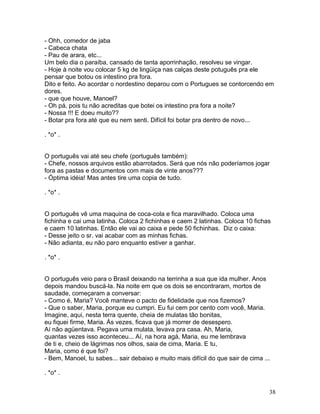 - Ohh, comedor de jaba
- Cabeca chata
- Pau de arara, etc...
Um belo dia o paraíba, cansado de tanta aporrinhação, resolveu se vingar.
- Hoje à noite vou colocar 5 kg de lingüiça nas calças deste potuguês pra ele
pensar que botou os intestino pra fora.
Dito e feito. Ao acordar o nordestino deparou com o Portugues se contorcendo em
dores.
- que que houve, Manoel?
- Oh pá, pois tu não acreditas que botei os intestino pra fora a noite?
- Nossa !!! E doeu muito??
- Botar pra fora até que eu nem senti. Difícil foi botar pra dentro de novo...

. *o* .


O português vai até seu chefe (português também):
- Chefe, nossos arquivos estão abarrotados. Será que nós não poderíamos jogar
fora as pastas e documentos com mais de vinte anos???
- Óptima idéia! Mas antes tire uma copia de tudo.

. *o* .


O português vê uma maquina de coca-cola e fica maravilhado. Coloca uma
fichinha e cai uma latinha. Coloca 2 fichinhas e caem 2 latinhas. Coloca 10 fichas
e caem 10 latinhas. Então ele vai ao caixa e pede 50 fichinhas. Diz o caixa:
- Desse jeito o sr. vai acabar com as minhas fichas.
- Não adianta, eu não paro enquanto estiver a ganhar.

. *o* .


O português veio para o Brasil deixando na terrinha a sua que ida mulher. Anos
depois mandou buscá-la. Na noite em que os dois se encontraram, mortos de
saudade, começaram a conversar:
- Como é, Maria? Você manteve o pacto de fidelidade que nos fizemos?
- Que o saber, Maria, porque eu cumpri. Eu fui cem por cento com você, Maria.
Imagine, aqui, nesta terra quente, cheia de mulatas tão bonitas,
eu fiquei firme, Maria. Às vezes, ficava que já morrer de desespero.
Aí não agüentava. Pegava uma mulata, levava pra casa. Ah, Maria,
quantas vezes isso aconteceu... Aí, na hora agá, Maria, eu me lembrava
de ti e, cheio de lágrimas nos olhos, saia de cima, Maria. E tu,
Maria, como é que foi?
- Bem, Manoel, tu sabes... sair debaixo e muito mais difícil do que sair de cima ...

. *o* .


                                                                                   38
 
