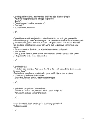 O portuguesinho voltou da aula todo feliz e foi logo dizendo pro pai:
- Pai, hoje eu aprendi qual é o braço esque do!!!
- Qual é?
- Esse (mostrando o braço esque do)
- E o direito?
- Vou aprender amanhã!!!

. *o* .


O presidente americano já tinha ouvido falar tanto dos portugas que decidiu
convidar um grupo deles a Washington. Vai pessoalmente recebê-los no aeroporto
junto com uma grande comitiva, mas os portugas não que iam descer do avião.
Um ajudante oficial vai investigar para ver o que se passava e informa a seu
chefe:
- Estão com medo! Estão todos acanhados e tremendo de medo.
- Mas de que?
- Eles que em saber quem é o Wel. Eles viram da janela o cartaz: "Wel come
portugueses" e estão muito assustados.

. *o* .


O professor diz:
- João tem seis laranjas, Pedro deu-lhe 12 e ele deu 7 ao Antônio. Com quantas
laranjas ficou?
Diante deste complicado problema foi geral o silêncio de toda a classe.
- Então? Ninguém sabe a resposta?
- É que nós, nessas contas, fazemos com maçãs.

. *o* .


O professor pergunta ao Manuelzinho:
- Menino, eu vou, tu vais, ele vai à praia... ; que tempo é?
- Verão com certeza, senhor professor.

. *o* .


O que aconteceuzcom ollportuguês quemfoi jogaretênis?
Voltou descalço

. *o* .



                                                                                 39
 