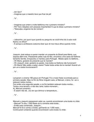 - Ah! Sim?
- Imaginas que o maestro teve que ficar de pé!

. *o* .


- Imaginas que ontem a noite telefonou-me o primeiro ministro?
- Pô! Tens relações com pessoas importantes! E que te disse o primeiro ministro?
- "Desculpa, enganei-me de número".

. *o* .


- Joãozinho, por que é que quando eu pergunto se você tinha ido à aula você
fechou os olhos?
- É porque a professora costuma dizer que vê nos meus olhos quando minto.

. *o* .


Joaquim José estava a querer mandar um presente do Brasil para Maria, sua
esposa além-mar. Passeando pelas ruas do Rio, encontrou uma caixa de fósforos
tamanho família. Empacotou e mandou para Portugal. Meses após no telefone...
- Oh Maria, gostaire do presente que te mandei?
- Oh Joaquim José, gostaire eu gostei, mas todos os fósforos não funcionam!
- Oh Maria! Não estás a saber usaire! Testei todos antes de te mandar! Acendi um
por um e todos funcionaram!!!

. *o* .


Lançaram o cinema 180 graus em Portugal. Foi a maior festa na entrada para a
primeira sessão. Mas no fim do filme ninguém saía, aí Manuel, o dono, foi ver e
estavam todos mortos...
Fez então uma segunda sessão, e no fim também estavam todos mortos...
Tentou uma terceira, e não deu certo, todos morreram...
Aí, Manuel comentou:
- É assim não dá...vou ter que diminuir a temperatura...

. *o* .


Manuel e Joaquim passeavam pela rua, quando encontraram uma bosta no chão:
- Manuel! Te dou 1.000 Reais se tu comeres esta bosta...
- Então esta combinado, Joaquim...
Manuel foi lá e comeu a bosta, ganhando os 1.000 reais...
Continuaram andando quando encontraram outra bosta no chão:


                                                                                   4
 