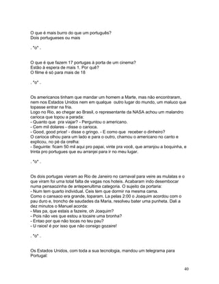 O que é mais burro do que um português?
Dois portugueses ou mais

. *o* .


O que é que fazem 17 portugas à porta de um cinema?
Estão à espera de mais 1. Por quê?
O filme é só para mais de 18

. *o* .


Os americanos tinham que mandar um homem a Marte, mas não encontraram,
nem nos Estados Unidos nem em qualque outro lugar do mundo, um maluco que
topasse entrar na fria.
Logo no Rio, ao chegar ao Brasil, o representante da NASA achou um malandro
carioca que topou a parada:
- Quanto que pra viajar? - Perguntou o americano.
- Cem mil dolares - disse o carioca.
- Good, good price! - disse o gringo. - E como que receber o dinheiro?
O carioca olhou para um lado e para o outro, chamou o americano no canto e
explicou, no pé da orelha:
- Seguinte: ficam 50 mil aqui pro papai, vinte pra você, que arranjou a boquinha, e
trinta pro portugues que eu arranjei para ir no meu lugar.

. *o* .


Os dois portugas vieram ao Rio de Janeiro no carnaval para veire as mulatas e o
que viram foi uma total falta de vagas nos hoteis. Acabaram indo desembocar
numa pensaozinha de antepenultima categoria. O sujeito da portaria:
- Num tem quarto individual. Ceis tem que dormir na mesma cama.
Como o cansaco era grande, toparam. La pelas 2:00 o Joaquim acordou com o
pau duro e, troncho de saudades da Maria, resolveu bater uma punheta. Dali a
dez minutos o Manuel acorda:
- Mas pa, que estais a fazeire, oh Joaquim?
- Pois não ves que estou a tocaire uma bronha?
- Entao por que não tocas no teu pau?
- U raios! é por isso que não consigo gozaire!

. *o* .


Os Estados Unidos, com toda a sua tecnologia, mandou um telegrama para
Portugal:


                                                                                 40
 