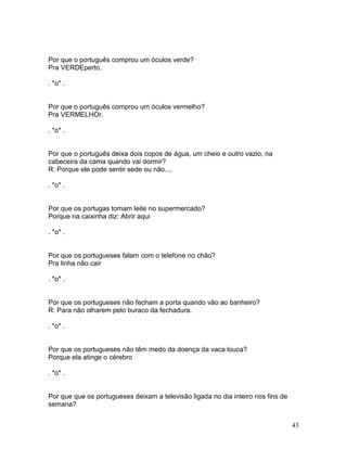 Por que o português comprou um óculos verde?
Pra VERDEperto.

. *o* .


Por que o português comprou um óculos vermelho?
Pra VERMELHOr.

. *o* .


Por que o português deixa dois copos de água, um cheio e outro vazio, na
cabeceira da cama quando vai dormir?
R: Porque ele pode sentir sede ou não....

. *o* .


Por que os portugas tomam leite no supermercado?
Porque na caixinha diz: Abrir aqui

. *o* .


Por que os portugueses falam com o telefone no chão?
Pra linha não cair

. *o* .


Por que os portugueses não fecham a porta quando vão ao banheiro?
R: Para não olharem pelo buraco da fechadura.

. *o* .


Por que os portugueses não têm medo da doença da vaca louca?
Porque ela atinge o cérebro

. *o* .


Por que que os portugueses deixam a televisão ligada no dia inteiro nos fins de
semana?


                                                                                  43
 