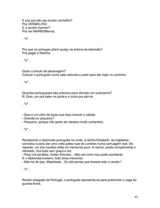 E pra que ele usa óculos vermelho?
Pra VERMELHOr.
E o óculos marrom?
Pra ver MARROMenos.

. *o* .


Pra que os portugas põem queijo na antena de televisão?
Pra pegar o Ratinho

. *o* .


Qual o cúmulo da sacanagem?
Colocar o português numa sala redonda e pedir para ele mijar no cantinho.

. *o* .


Quantos portugueses são precisos para afundar um submarino?
R: Dois, um pra bater na porta e o outra pra abri-la.

. *o* .


- Que o um vidro de loçao que faça crescer o cabelo.
- Grande ou pequeno?
- Pequeno, porque não gosto de cabelos muito compridos.

. *o* .


Recebendo o diplomata português na corte, a rainha Elizabeth, da Inglaterra
convidou-o para dar uma volta pelas ruas de Londres numa carruagem real. De
repente, um dos cavalos solta um tremendo pum. A rainha, perde complemente o
rebolado, fica toda sem graça e diz:
- Peço mil perdões, mister Antunes... Não sei como isso pode acontecer.
E o diplomata lusitano, todo boas maneiras:
- Não há de que, Majestade... Eu até pensei que tivesse sido o cavalo !

. *o* .


Recém-chegado de Portugal, o português apresenta-se para preencher a vaga de
guarda-livros.



                                                                            45
 