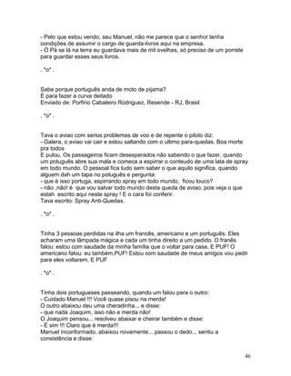 - Pelo que estou vendo, seu Manuel, não me parece que o senhor tenha
condições de assumir o cargo de guarda-livros aqui na empresa.
- Ó Pá se lá na terra eu guardava mais de mil ovelhas, só preciso de um porrete
para guardar esses seus livros.

. *o* .


Sabe porque português anda de moto de pijama?
É para fazer a curva deitado
Enviado de: Porfirio Cabaleiro Rodriguez, Resende - RJ, Brasil

. *o* .


Tava o aviao com serios problemas de voo e de repente o piloto diz:
- Galera, o aviao vai cair e estou saltando com o ultimo para-quedas. Boa morte
pra todos
E pulou. Os passageiros ficam desesperados não sabendo o que fazer, quando
um potuguês abre sua mala e comeca a espirrar o conteudo de uma lata de spray
em todo mundo. O pessoal fica tudo sem saber o que aquilo significa, quando
alguem dah um tapa no potuguês e pergunta:
- que é isso portuga, espirrando spray em todo mundo, ficou louco?
- não ,não! é que vou salvar todo mundo desta queda de aviao, pois veja o que
estah escrito aqui neste spray ! E o cara foi conferir.
Tava escrito: Spray Anti-Quedas.

. *o* .


Tinha 3 pessoas perdidas na ilha um francês, americano e um português. Eles
acharam uma lâmpada mágica e cada um tinha direito a um pedido. O franês
falou: estou com saudade da minha família que o voltar para casa, E PUF! O
americano falou: eu também,PUF! Estou com saudade de meus amigos vou pedir
para eles voltarem, E PUF

. *o* .


Tinha dois portugueses passeando, quando um falou para o outro:
- Cuidado Manuel !!! Você quase pisou na merda!
O outro abaixou deu uma cheradinha... e disse:
- que nada Joaquim, isso não e merda não!
O Joaquim pensou... resolveu abaixar e cheirar também e disse:
- É sim !!! Claro que é merda!!!
Manuel inconformado, abaixou novamente... passou o dedo... sentiu a
consistência e disse:


                                                                                  46
 