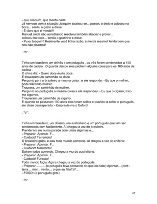 - que Joaquim, que merda nada!
Já nervoso com a situação Joaquim abaixou-se... passou o dedo e colocou na
boca... sentiu o gosto e disse:
- É claro que é merda!!!
Manuel ainda não acreditando resolveu também abaixar e provar...
colocou na boca... sentiu o gostinho e disse:
- Puxa Joaquim! Realmente você tinha razão. é merda mesmo! Ainda bem que
nos não pisamos!

. *o* .


Tinha um brasileiro um chinês e um potuguês , os três foram condenados a 100
anos de cadeia . O guarda deixou eles pedirem alguma coisa para os 100 anos de
cadeia .
O china diz: - Quelo doce muito doce .
E trouxeram um caminhão de doce.
Pergunto para o brasileiro a mesma coisa , e ele responde: - Eu que o mulher,
pode trazendo mulher .
Trouxera, um caminhão de mulher.
Pergunto ao português a mesma coisa e ele respondeu: - Eu que o cigarro, traz-
me cigarros.
Trouxeram um caminhão de cigarro .
E quando se passaram 100 anos eles foram soltos e quando ia soltar o português,
ele disse desesperado: - Empresta-ms o fósforo!

. *o* .


Tinha um brasileiro, um chileno, um australiano e um português que iam ser
condenados com fuzilamento. Aí chegou a vez do brasileiro.
Prenderam ele numa parede com umas algemas e...:
- Preparar. Apontar. F...
- Cuidado! Terremoto!
O brasileiro gritou e saiu todo mundo correndo. Aí chegou a vez do chileno:
- Preparar. Apontar. F...
- Cuidado! Maremoto!
Saíram todos correndo. Chegou a vez do australiano:
- Preparar. Apontar. F...
- Cuidado! Furacao!
Todo mundo fugiu. Agora chegou a vez do português.
- Preparar............(o potuguês tava pensando no que iria falar) Apontar....(port:-
terra.... mar... vento..., o que eu falo?) F...
- FOGO! (o português grita)

. *o* .



                                                                                        47
 