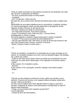 Tinha um sujeito que todos os dias passava na porta de uma barbearia, por volta
das 18 horas, e perguntava ao barbeiro:
- Por favor, quantos tem ainda na minha frente?
- 4 pessoas.
- Xiii !! Vai demorar. Volto outro dia.
Dia após dia, era a mesma coisa. Sempre ele deixava para cortar o cabelo outro
dia....
Desconfiado de que sujeito trabalhava para a concorrência, o barbeiro contratou
um menino para segui-lo, assim que ele saísse dali no dia seguinte. No dia
seguinte, lá pelas 18 horas, lá vem ele de novo:
- Por favor, quantos tem ainda na minha frente?
- Xii !! Hoje está concorrido. Tem ainda 9 pessoas.
- Humm !! Vai demorar muito. Volto outro dia... e foi-se embora.
Imediatamente, o menino o seguiu.
Na manhã seguinte, o barbeiro chega ansioso para o menino e pergunta:
- E entao??? Para qual concorrente ele está trabalhando???
- não deu para descobrir não !! Ele entrou na casa 24 da Rua das Amoras e não
saiu mais. Esperei umas 2 horas e, cansado, fui embora.
- Raios ! Ora pois ! Essa é a minha casa.......

. *o* .


Tinham um brasileiro, um japonês e um português em um lugar cercados por um
abismo. Aí o brasileiro tropeçou num treco, era uma lâmpada mágica. Ele esfregou
ela, o gênio saiu e falou:
- Cada um de vocês vai ter direito a fazer um pedido de se transformar em uma
coisa que voe, para saírem desse lugar. Aí foi o japonês, foi correndo a gritou:
- Águia !
E saiu voando. Foi o brasileiro e gritou:
- Gaivota !
E saiu voando. E foi o português, correndo, tropeçou numa pedra e gritou:
- Bosta !

. *o* .


Todo dia um cara chegava no balcao de um bar, pedia uma cerveja e ia pro
banheiro. Ficava lá uns minutos, e em seguida voltava ao balcao, pedia outra
cerveja, voltava ao banheiro,....
Um dia o cara do balcao ficou cheio daquela historia e seguiu o cara até o
banheiro. Chegando lá, estava o cara derramando a cerveja direto no vaso! O
garçom entao perguntou:
- Amigo, por que tu fazes isto? Jogando cerveja fora??
O cara respondeu:
- Cansei de servir de intermediário..


                                                                               48
 