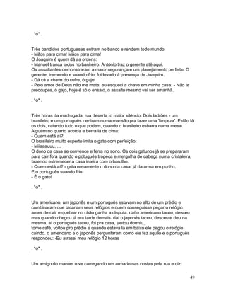 . *o* .


Três bandidos portugueses entram no banco e rendem todo mundo:
- Mãos para cima! Mãos para cima!
O Joaquim é quem dá as ordens:
- Manuel tranca todos no banheiro. Antônio traz o gerente até aqui.
Os assaltantes demonstraram a maior segurança e um planejamento perfeito. O
gerente, tremendo e suando frio, foi levado à presença de Joaquim.
- Dá cá a chave do cofre, ó gajo!
- Pelo amor de Deus não me mate, eu esqueci a chave em minha casa. - Não te
preocupes, ó gajo, hoje é só o ensaio, o assalto mesmo vai ser amanhã.

. *o* .


Três horas da madrugada, rua deserta, o maior silêncio. Dois ladrões - um
brasileiro e um português - entram numa mansão pra fazer uma 'limpeza'. Estão lá
os dois, catando tudo o que podem, quando o brasileiro esbarra numa mesa.
Alguém no quarto acorda e berra lá de cima:
- Quem está aí?
O brasileiro muito esperto imita o gato com perfeição:
- Miiaaauuu. . .
O dono da casa se convence e ferra no sono. Os dois gatunos já se prepararam
para cair fora quando o potuguês tropeça e mergulha de cabeça numa cristaleira,
fazendo estremecer a casa inteira com o barulho.
- Quem está aí? - grita novamente o dono da casa, já da arma em punho.
E o português suando frio
- É o gato!

. *o* .


Um americano, um japonês e um português estavam no alto de um prédio e
combinaram que tacariam seus relógios e quem conseguisse pegar o relógio
antes de cair e quebrar no chão ganha a disputa. daí o americano tacou, desceu
mas quando chegou já era tarde demais. daí o japonês tacou, desceu e deu na
mesma. aí o português tacou, foi pra casa, jantou dormiu,
tomo café, voltou pro prédio e quando estava lá em baixo ele pegou o relógio
caindo. o americano e o japonês perguntaram como ele fez aquilo e o português
respondeu: -Eu atrasei meu relógio 12 horas

. *o* .


Um amigo do manuel o ve carregando um armario nas costas pela rua e diz:


                                                                                 49
 