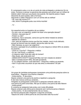 E o empresario pulou e viu de um ponto de vista privilegiado o pirotecnico fim do
aviao. Comecou a pensar na ganancia das pessoas que acham que um milhao de
dolares valem mais que sua propria visa quando. De repente passa o hippie
descendo de para-quedas, belo e formoso,
segurando a valise milionaria e com um sorriso até as orelhas!
- Ué, voce não morreu?!??
- não, bicho! O potuguês pulou coa minha mochila!

. *o* .


Um espanhol entra no hospital e diz ao médico:
- Eu que o ser um argentino, podem-me fazer uma operação dessas?
- Homem, mas para que é?
- Podem ou não?
- Podemos, mas é arriscado, vamos ter que lhe retirar metade do cérebro
- Metade do cérebro?
- Sim, para ser argentino temos que lhe tirar metade, mas é muito delicado,
porque se tiramos mais de metade, damos-lhe cabo da vida.
- Não interessa, eu que o ser argentino!
Durante a operação há um problema com uma máquina e retiram 90% do cérebro
do paciente...
- Você viu o que fez? - Pergunta o médico
- Eu sei, mas doutor, a máquina...
- A máquina nada! Você deu cabo do homem!
- Mas doutor, ele ainda está vivo!
- AINDA ESTÁ VIVO??? Impossível! Mas nem tem metade do cérebro!
- Mas é verdade doutor! Olhe, ele está acordando.
- É um milagre! Homem, você está bem? - Pergunta o médico ao paciente.
- Han? O que shtá a acuntcer cá que não shtou a entendeire? Oh pah

. *o* .


Um grupo de cientistas portugueses começaram uma profunda pesquisa sobre os
aracnídeos... Pegaram uma aranha e falaram:
- Ande aranha. - E ela andou...
Depois cortaram uma perna da aranha e repetiram a pergunta:
E ela meio manca continuou andando...
Intrigados os portugueses continuaram a pesquisa cortando cada vez
uma perna do pobre aracnídeo. Até que só sobrou uma perna dai eles falaram
- Ande animal !
E a aranha se rastejando toda andou com muita dificuldade.
Depois cortaram esta última perna deixando sem nenhuma perna e falaram:
- Ande aranha..! E ela evidentemente não se mexeu....
Ao final da pesquisa eles chegaram a seguinte conclusão:
"Depois de cortar a última perna de uma aracnídeo este fica surdo"


                                                                               51
 
