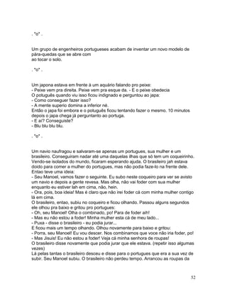 . *o* .


Um grupo de engenheiros portugueses acabam de inventar um novo modelo de
pára-quedas que se abre com
ao tocar o solo.

. *o* .


Um japona estava em frente à um aquário falando pro peixe:
- Peixe vem pra direita. Peixe vem pra esque da. - E o peixe obedecia
O potuguês quando viu isso ficou indignado e perguntou ao japa:
- Como conseguer fazer isso?
- A mente superio domina a inferior né.
Então o japa foi embora e o potuguês ficou tentando fazer o mesmo. 10 minutos
depois o japa chega já perguntanto ao portuga.
- E aí? Conseguiste?
- Blu blu blu blu.

. *o* .


Um navio naufragou e salvaram-se apenas um portugues, sua mulher e um
brasileiro. Conseguiram nadar até uma daquelas ilhas que só tem um coqueirinho.
Vendo-se isolados do mundo, ficaram esperando ajuda. O brasileiro jah estava
doido para comer a mulher do portugues, mas não podia faze-lo na frente dele.
Entao teve uma ideia:
- Seu Manoel, vamos fazer o seguinte. Eu subo neste coqueiro para ver se avisto
um navio e depois a gente revesa. Mas olha, não vai foder com sua mulher
enquanto eu estiver lah em cima, não, hein.
- Ora, pois, boa ideia! Mas é claro que não irei foder cá com minha mulher contigo
lá em cima.
O brasileiro, entao, subiu no coqueiro e ficou olhando. Passou alguns segundos
ele olhou pra baixo e gritou pro portugues:
- Oh, seu Manoel! Olha o combinado, po! Para de foder aih!
- Mas eu não estou a foder! Minha mulher esta cá de meu lado...
- Puxa - disse o brasileiro - eu podia jurar...
E ficou mais um tempo olhando. Olhou novamente para baixo e gritou:
- Porra, seu Manoel! Eu vou descer. Nos combinamos que voce não iria foder, po!
- Mas Jisuis! Eu não estou a foder! Veja cá minha senhora de roupas!
O brasileiro disse novamente que podia jurar que ele estava. (repetir isso algumas
vezes)
Lá pelas tantas o brasileiro desceu e disse para o portugues que era a sua vez de
subir. Seu Manoel subiu. O brasileiro não perdeu tempo. Arrancou as roupas da



                                                                                52
 