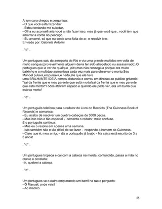 Ai um cara chegou e perguntou:
- O que você está fazendo?
- Estou tentando me suicidar.
- Olha eu aconselharia você a não fazer isso, mas já que você que , você tem que
amarrar a corda no pescoço.
- Eu amarrei, só que eu sentir uma falta de ar, e resolvir tirar.
Enviado por: Gabriela Antolini

. *o* .


Um portugues saiu do aeroporto do Rio e viu uma grande multidao em volta de
muito sangue.(provavelmente alguem devia ter sido atropelado ou assassinado).O
portugues que ia ver de qualque jeito,mas não consegiua porque era muito
baixinho e a multidao aumentava cada vez mais para observar o morto.Seu
Manoel pulava,empurrava,e nada,ate que ele teve
uma BRILHANTE IDEIA: tomou distancia e correu em direcao ao publico gritando:
"sai da frente que e meu parente que está morto!sai da frente que e meu parente
que esta morto!"Todos abriram espaco e quando ele pode ver, era um burro que
estava morto!

. *o* .


Um português telefona para o redator do Livro do Records (The Guinness Book of
Records) e comunica:
- Eu acabo de resolver um quebra-cabeças de 3000 peças.
- Mas isto não e tão especial - comenta o redator, meio confuso.
E o português continua:
- Mas eu o resolvi em apenas uma semana.
- Isto também não e tão difícil de se fazer - responde o homem do Guinness.
- Claro que é, meu amigo - diz o português já brabo - Na caixa está escrito de 3 a
5 anos!

. *o* .


Um portugues tropeca e cai com a cabeca na merda, contundido, passa a mão no
cranio e constata:
-Ih, quebrei a cabeça

. *o* .


Um portugues ve o outro empurrando um barril na rua e pergunta:
- Ô Manuel, onde vais?
- Ao medico.


                                                                                55
 
